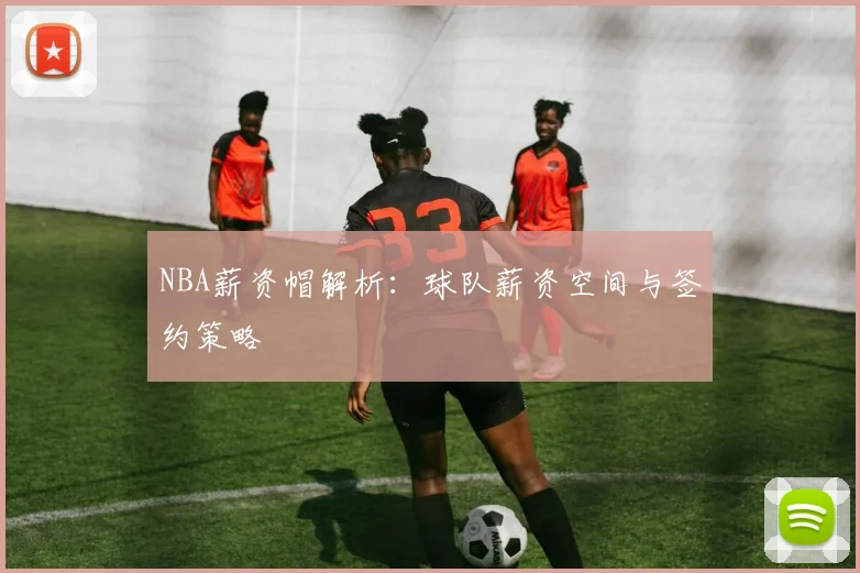 NBA薪资帽解析：球队薪资空间与签约策略