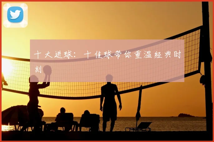 十大进球:十佳球带你重温经典时刻