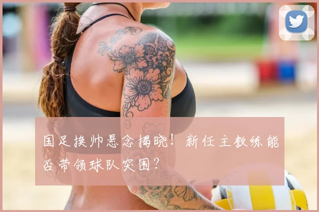 国足换帅悬念揭晓！新任主教练能否带领球队突围？