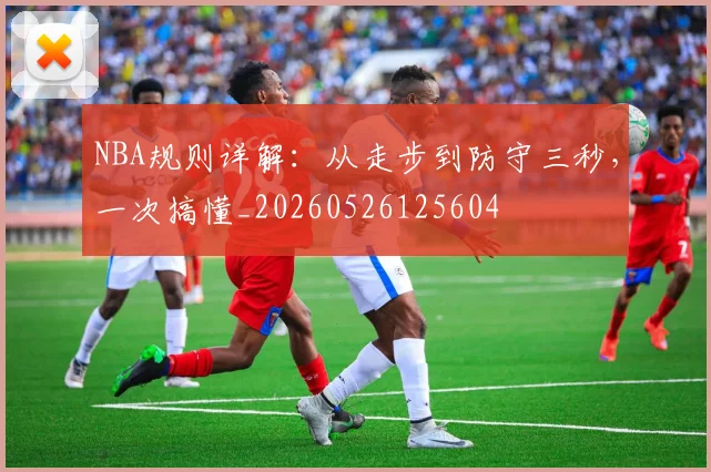NBA规则详解：从走步到防守三秒，一次搞懂_20260526125604