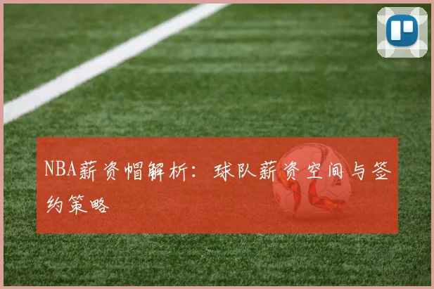 NBA薪资帽解析:球队薪资空间与签约策略