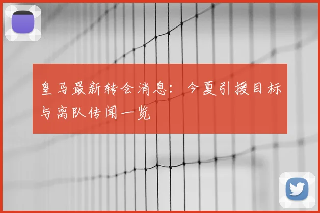 皇马最新转会消息：今夏引援目标与离队传闻一览