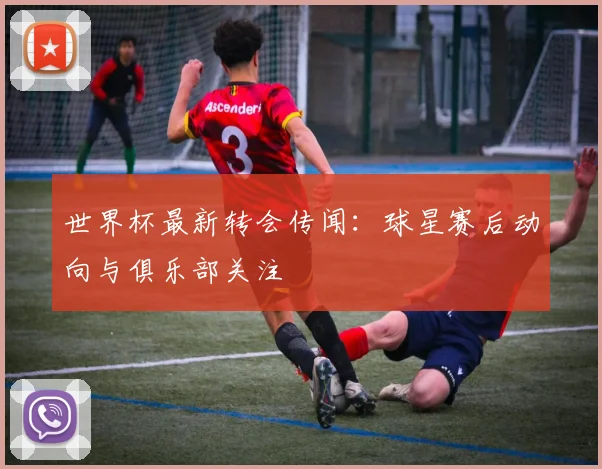 世界杯最新转会传闻：球星赛后动向与俱乐部关注