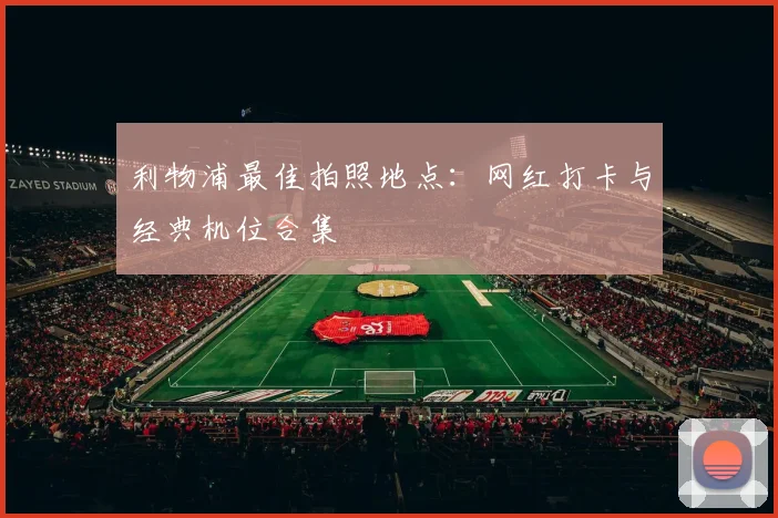 利物浦最佳拍照地点：网红打卡与经典机位合集