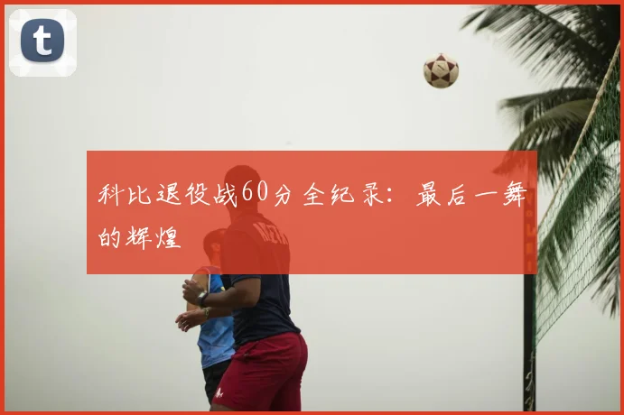 科比退役战60分全纪录：最后一舞的辉煌