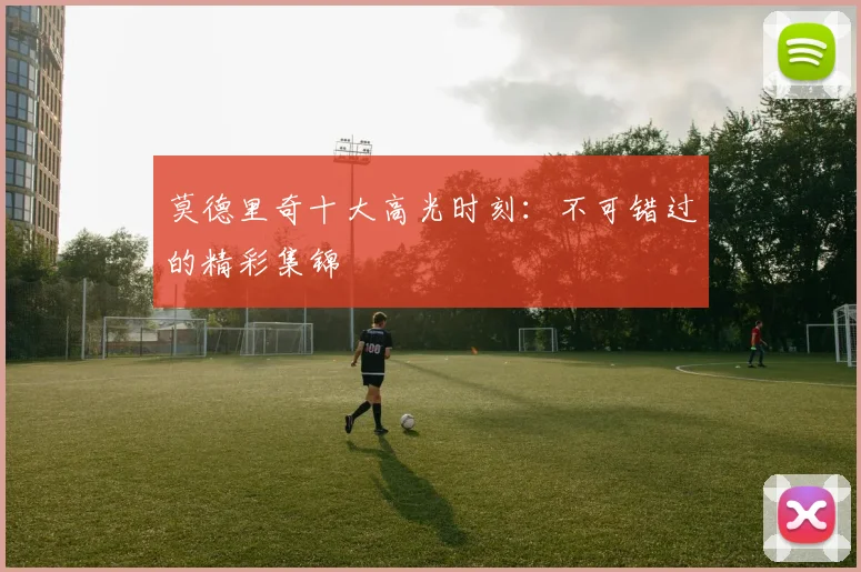 莫德里奇十大高光时刻：不可错过的精彩集锦
