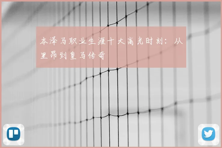 本泽马职业生涯十大高光时刻：从里昂到皇马传奇