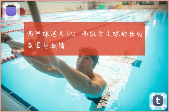 西甲球迷文化:西班牙足球的独特氛围与激情