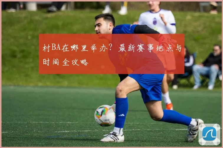 村BA在哪里举办？最新赛事地点与时间全攻略
