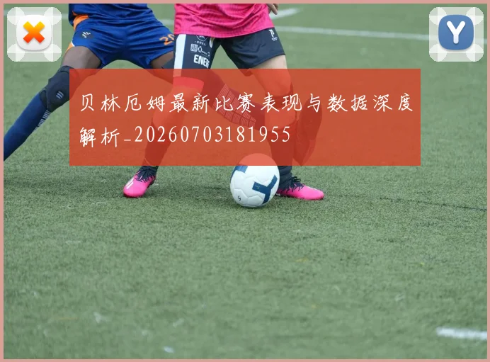 贝林厄姆最新比赛表现与数据深度解析_20260703181955