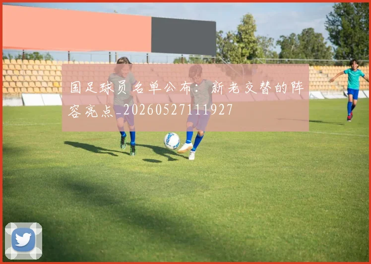 国足球员名单公布：新老交替的阵容亮点_20260527111927