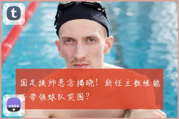 国足换帅悬念揭晓！新任主教练能否带领球队突围？