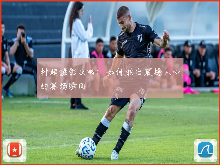 村超摄影攻略：如何拍出震撼人心的赛场瞬间