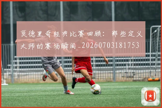 莫德里奇经典比赛回顾：那些定义大师的赛场瞬间_20260703181753