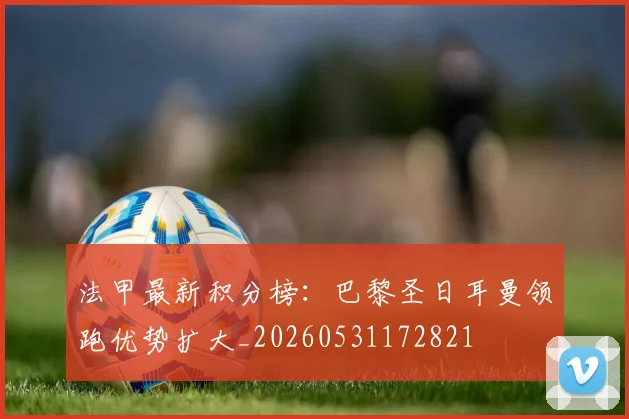 法甲最新积分榜：巴黎圣日耳曼领跑优势扩大_20260531172821
