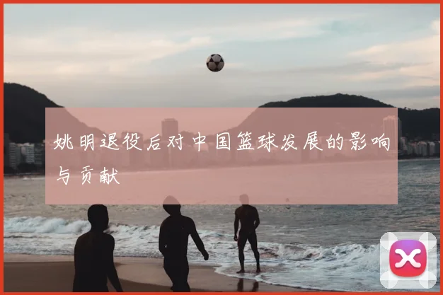 姚明退役后对中国篮球发展的影响与贡献
