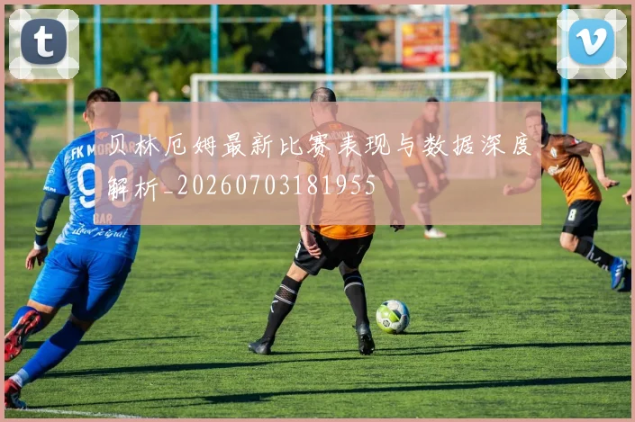 贝林厄姆最新比赛表现与数据深度解析_20260703181955
