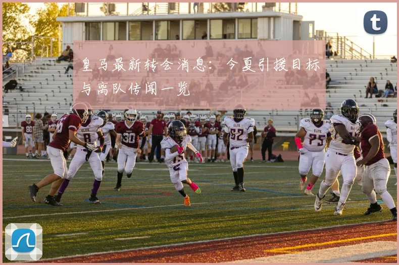 皇马最新转会消息：今夏引援目标与离队传闻一览