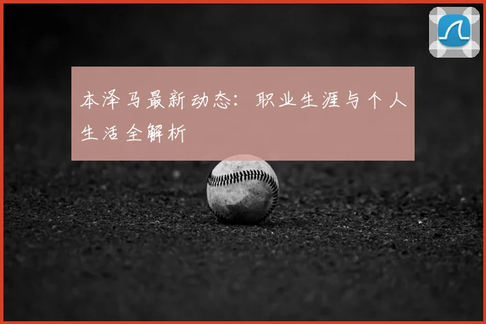 本泽马最新动态：职业生涯与个人生活全解析