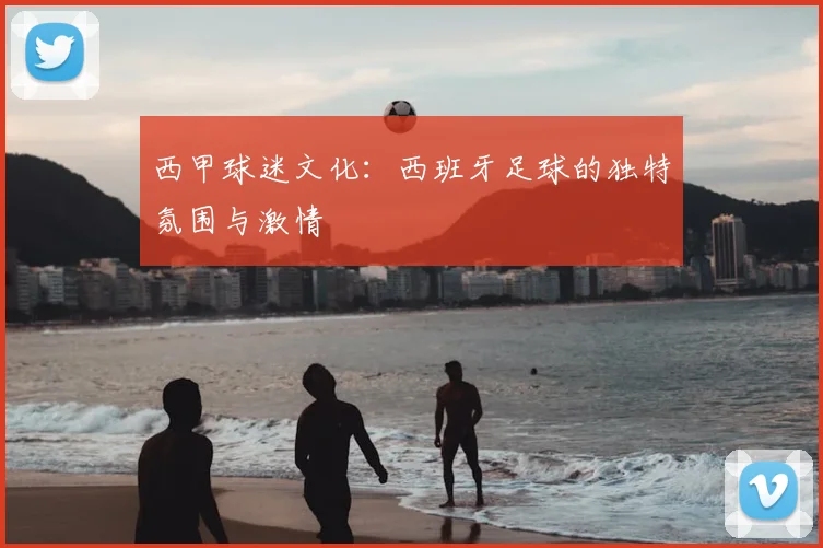 西甲球迷文化：西班牙足球的独特氛围与激情
